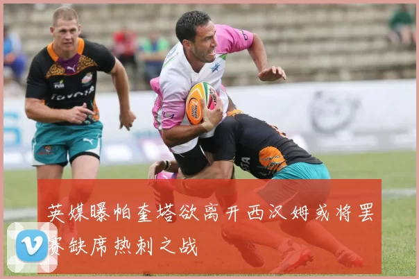 英媒曝帕奎塔欲离开西汉姆或将罢赛缺席热刺之战