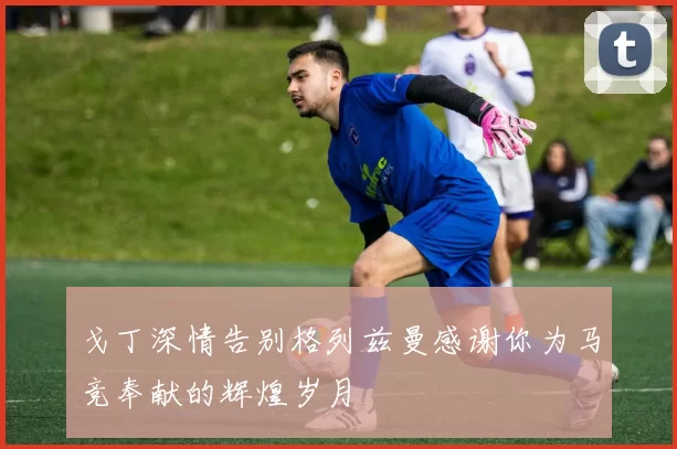 戈丁深情告别格列兹曼感谢你为马竞奉献的辉煌岁月