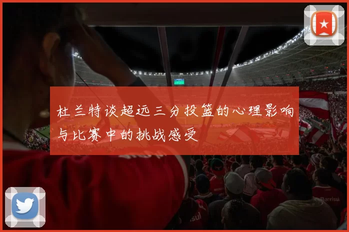 杜兰特谈超远三分投篮的心理影响与比赛中的挑战感受