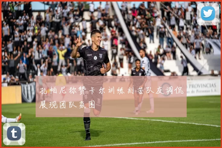 孔帕尼称赞卡尔训练刻苦队友调侃展现团队氛围