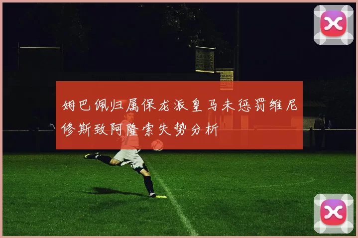 姆巴佩归属保龙派皇马未惩罚维尼修斯致阿隆索失势分析