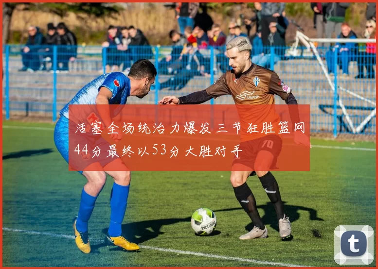 活塞全场统治力爆发三节狂胜篮网44分最终以53分大胜对手